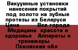 Вакуумные установки нанесения покрытий под золото на зубные протезы из Беларуси › Цена ­ 100 - Все города Медицина, красота и здоровье » Аппараты и тренажеры   . Псковская обл.